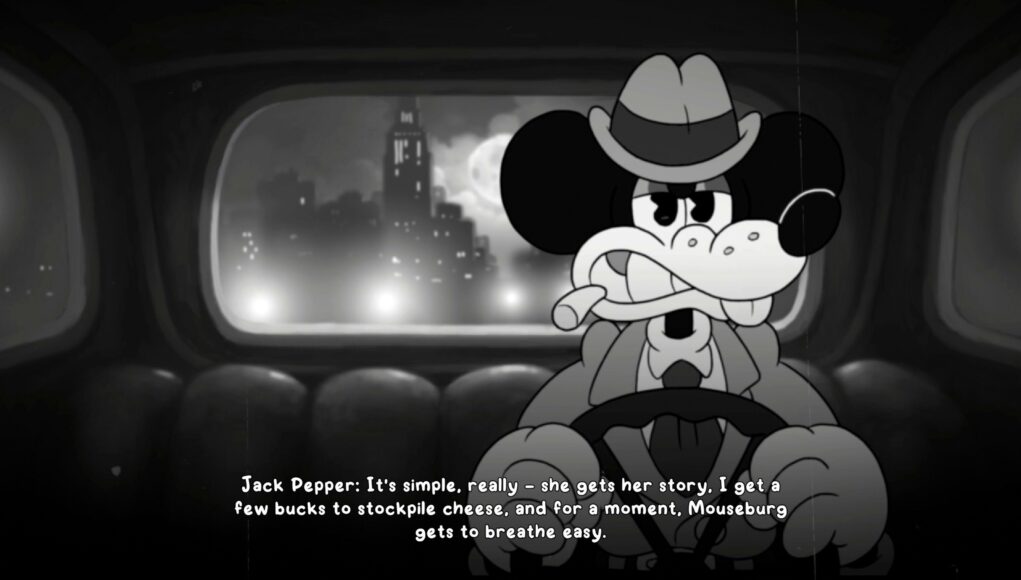 Mustavalkoinen, retrotyylinen animaatioruutu, jossa Mikki Hiirtä muistuttava hahmo, Jack Pepper, ajaa autoa yöllisessä kaupungissa. Hahmolla on yllään trenssitakki ja hattu, ja hänellä on sikari suussaan. Taustalla näkyy auton takaikkunasta sumuinen suurkaupungin siluetti ja täysikuu. Kuvan alalaidassa on tekstitys: ”Jack Pepper: It’s simple, really – she gets her story, I get a few bucks to stockpile cheese, and for a moment, Mouseburg gets to breathe easy.”